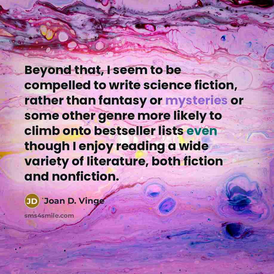 “Beyond that, I seem to be compelled to write science fiction, rather than fantasy or mysteries or some other genre more likely to climb onto bestseller lists even though I enjoy reading a wide variety of literature, both fiction and nonfiction.” quote by Joan D. Vinge