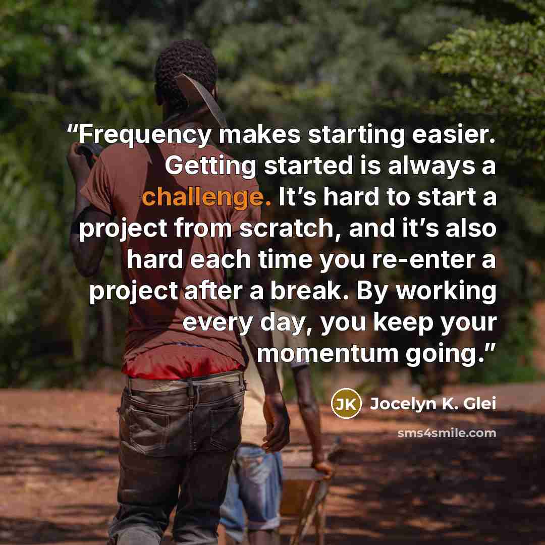 “Frequency makes starting easier. Getting started is always a challenge. It’s hard to start a project from scratch, and it’s also hard each time you re-enter a project after a break. By working every day, you keep your momentum going.” quote by Jocelyn K. Glei
