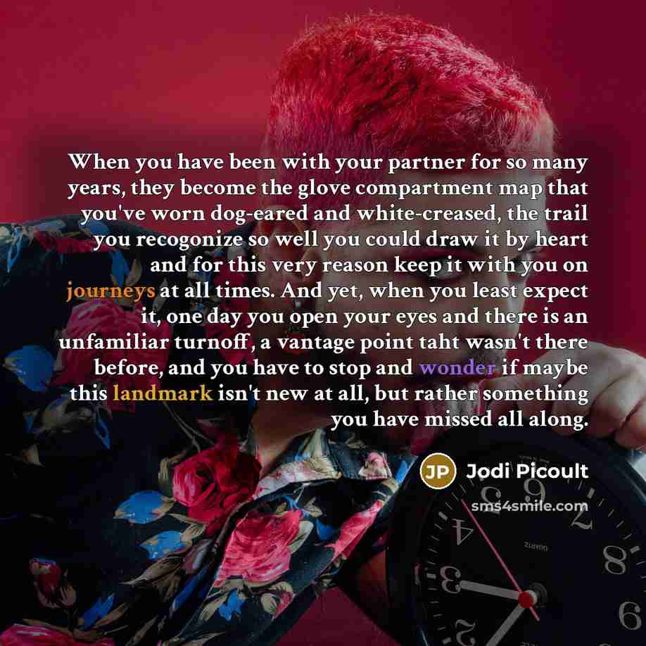 “When you have been with your partner for so many years, they become the glove compartment map that you've worn dog-eared and white-creased, the trail you recogonize so well you could draw it by heart and for this very reason keep it with you on journeys at all times. And yet, when you least expect…” quote by Jodi Picoult