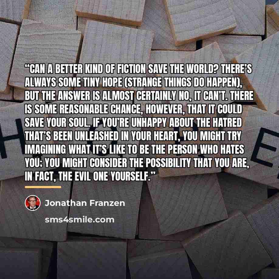 “Can a better kind of fiction save the world? There’s always some tiny hope (strange things do happen), but the answer is almost certainly no, it can’t. There is some reasonable chance, however, that it could save your soul. If you’re unhappy about the hatred that’s been unleashed in your heart…” quote by Jonathan Franzen