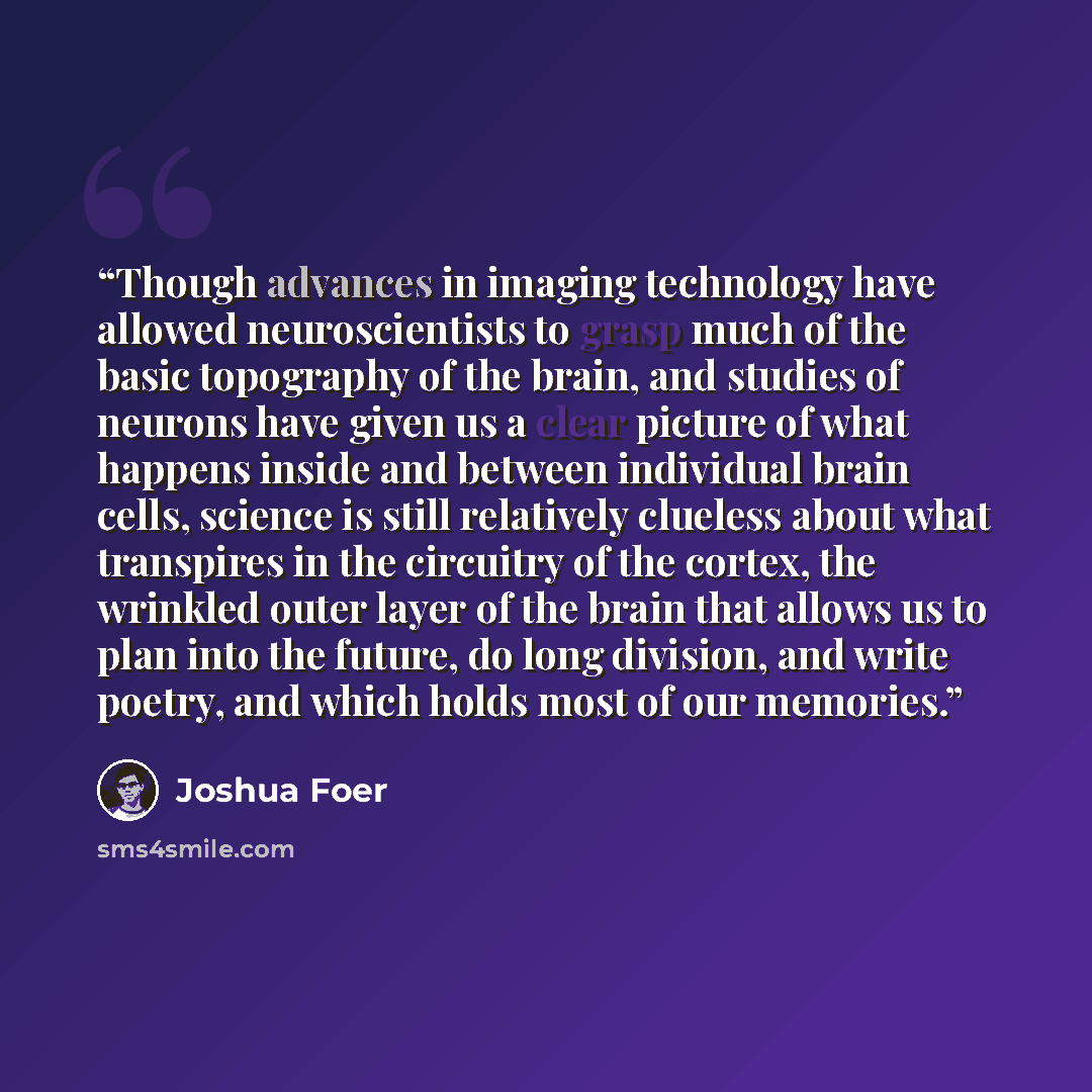 “Though advances in imaging technology have allowed neuroscientists to grasp much of the basic topography of the brain, and studies of neurons have given us a clear picture of what happens inside and between individual brain cells, science is still relatively clueless about what transpires in the…” quote by Joshua Foer