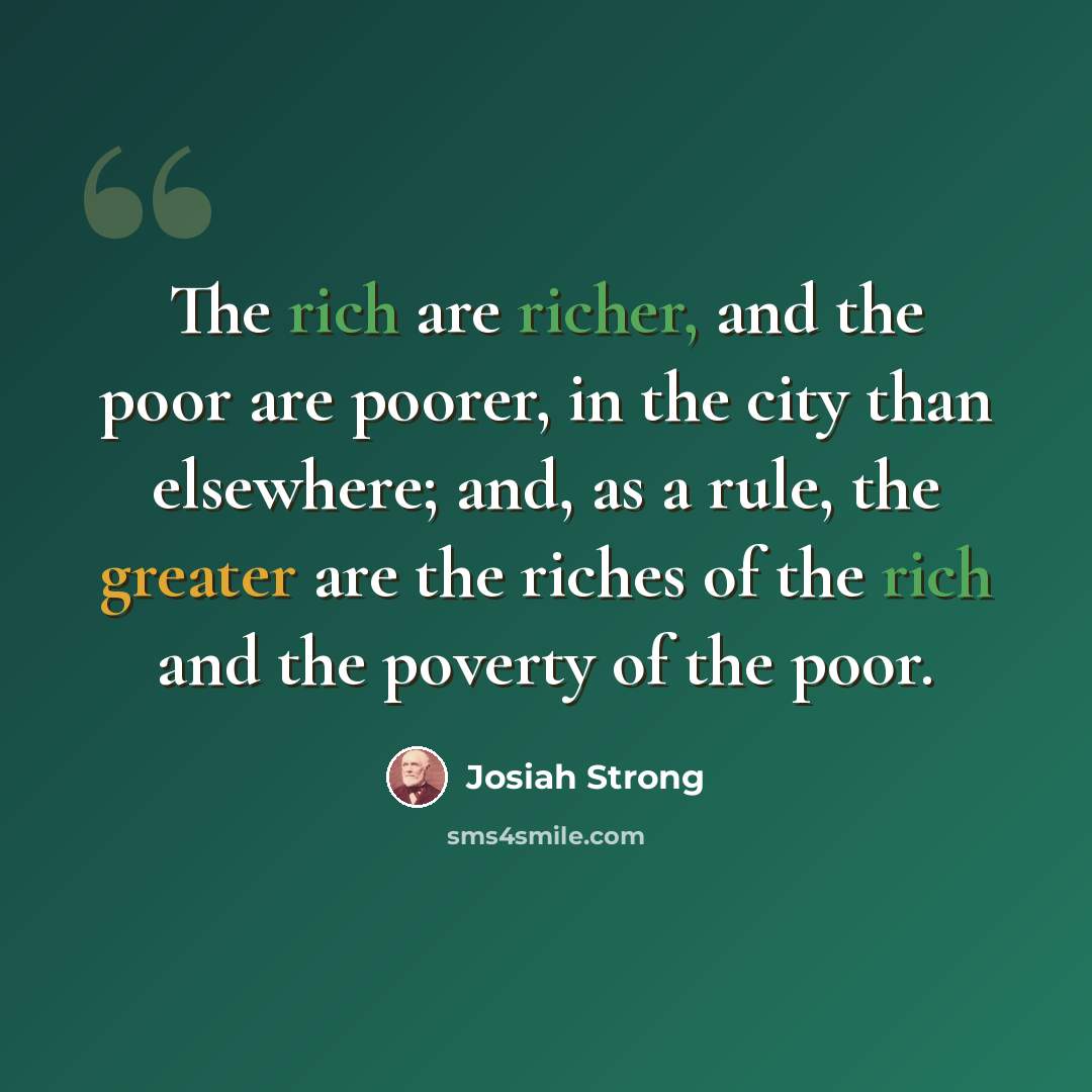 “The rich are richer, and the poor are poorer, in the city than elsewhere; and, as a rule, the greater are the riches of the rich and the poverty of the poor.” quote by Josiah Strong