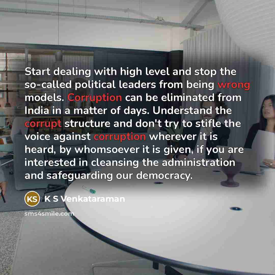 “Start dealing with high level and stop the so-called political leaders from being wrong models. Corruption can be eliminated from India in a matter of days. Understand the corrupt structure and don't try to stifle the voice against corruption wherever it is heard, by whomsoever it is given, if you…” quote by K S Venkataraman