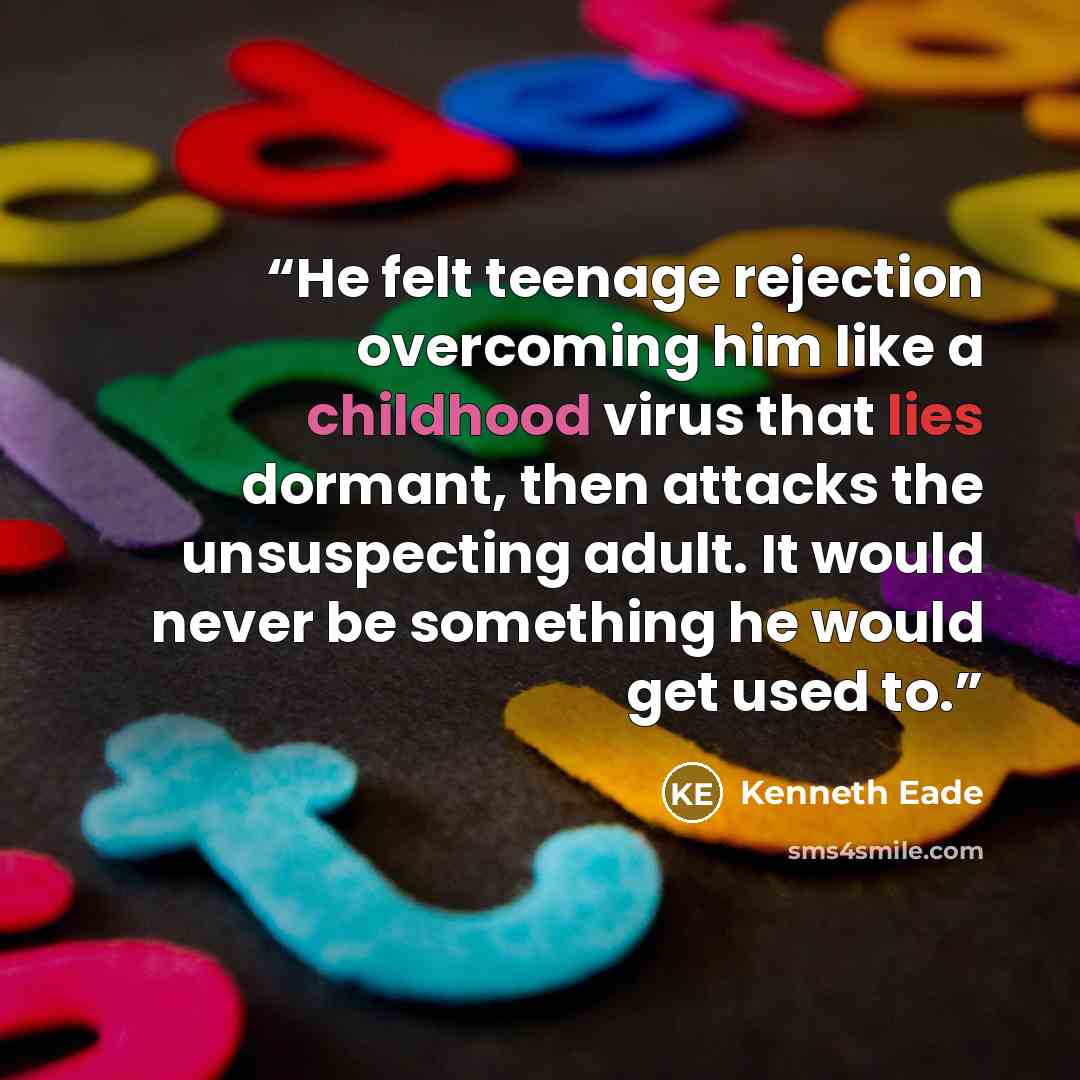 “He felt teenage rejection overcoming him like a childhood virus that lies dormant, then attacks the unsuspecting adult. It would never be something he would get used to.” quote by Kenneth Eade