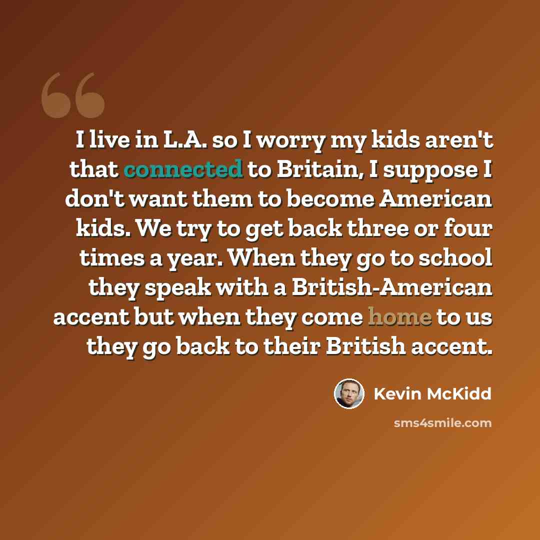 “I live in L.A. so I worry my kids aren't that connected to Britain, I suppose I don't want them to become American kids. We try to get back three or four times a year. When they go to school they speak with a British-American accent but when they come home to us they go back to their British accent.” quote by Kevin McKidd