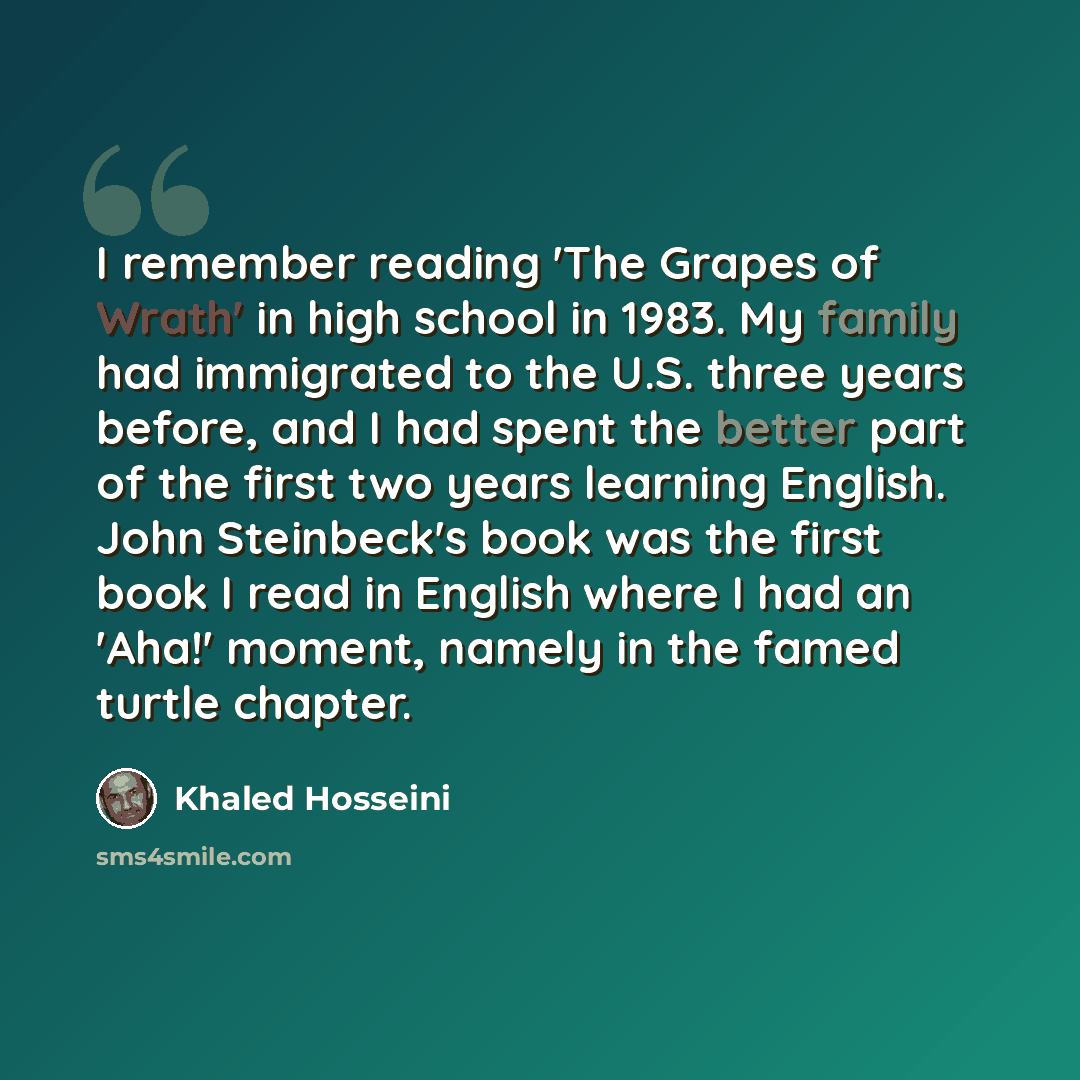 “I remember reading 'The Grapes of Wrath' in high school in 1983. My family had immigrated to the U.S. three years before, and I had spent the better part of the first two years learning English. John Steinbeck's book was the first book I read in English where I had an 'Aha!' moment, namely in the…” quote by Khaled Hosseini