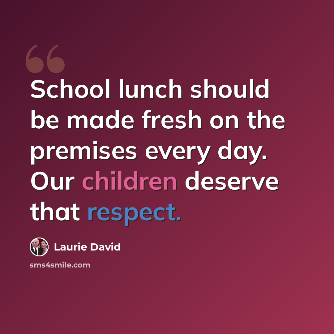 “School lunch should be made fresh on the premises every day. Our children deserve that respect.” quote by Laurie David