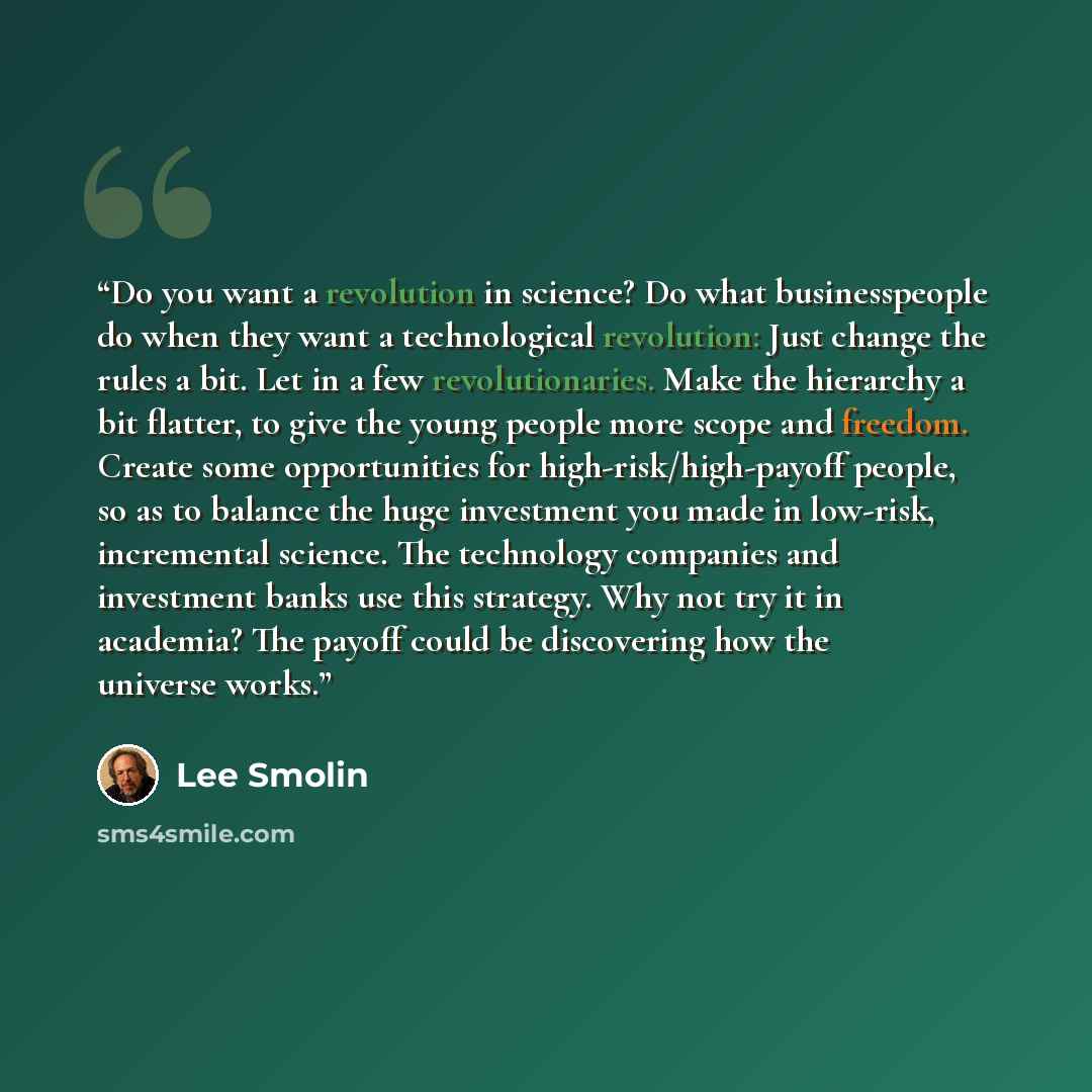 “Do you want a revolution in science? Do what businesspeople do when they want a technological revolution: Just change the rules a bit. Let in a few revolutionaries. Make the hierarchy a bit flatter, to give the young people more scope and freedom. Create some opportunities for…” quote by Lee Smolin