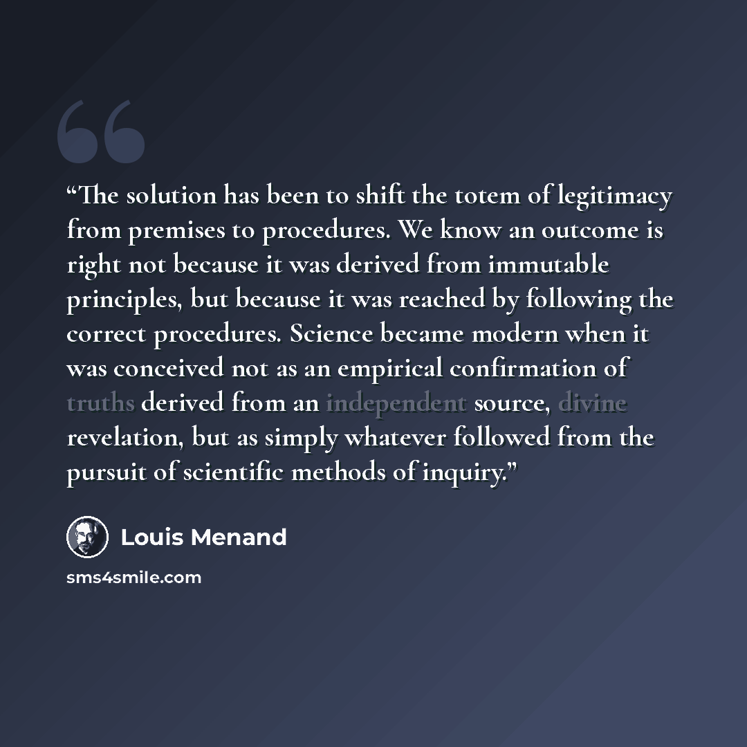 “The solution has been to shift the totem of legitimacy from premises to procedures. We know an outcome is right not because it was derived from immutable principles, but because it was reached by following the correct procedures. Science became modern when it was conceived not as an empirical…” quote by Louis Menand