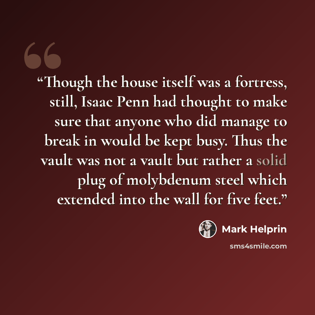 “Though the house itself was a fortress, still, Isaac Penn had thought to make sure that anyone who did manage to break in would be kept busy. Thus the vault was not a vault but rather a solid plug of molybdenum steel which extended into the wall for five feet.” quote by Mark Helprin