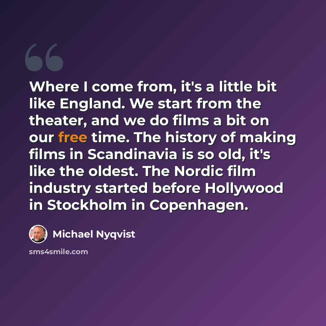 “Where I come from, it's a little bit like England. We start from the theater, and we do films a bit on our free time. The history of making films in Scandinavia is so old, it's like the oldest. The Nordic film industry started before Hollywood in Stockholm in Copenhagen.” quote by Michael Nyqvist