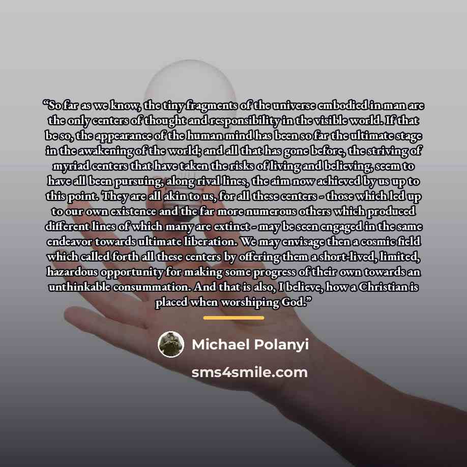“So far as we know, the tiny fragments of the universe embodied in man are the only centers of thought and responsibility in the visible world. If that be so, the appearance of the human mind has been so far the ultimate stage in the awakening of the world; and all that has gone before, the…” quote by Michael Polanyi