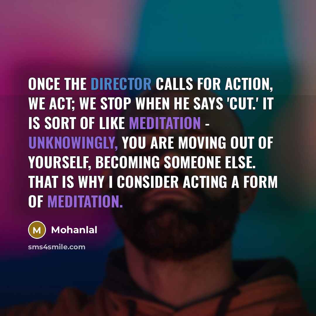 “Once the director calls for action, we act; we stop when he says 'Cut.' It is sort of like meditation - unknowingly, you are moving out of yourself, becoming someone else. That is why I consider acting a form of meditation.” quote by Mohanlal