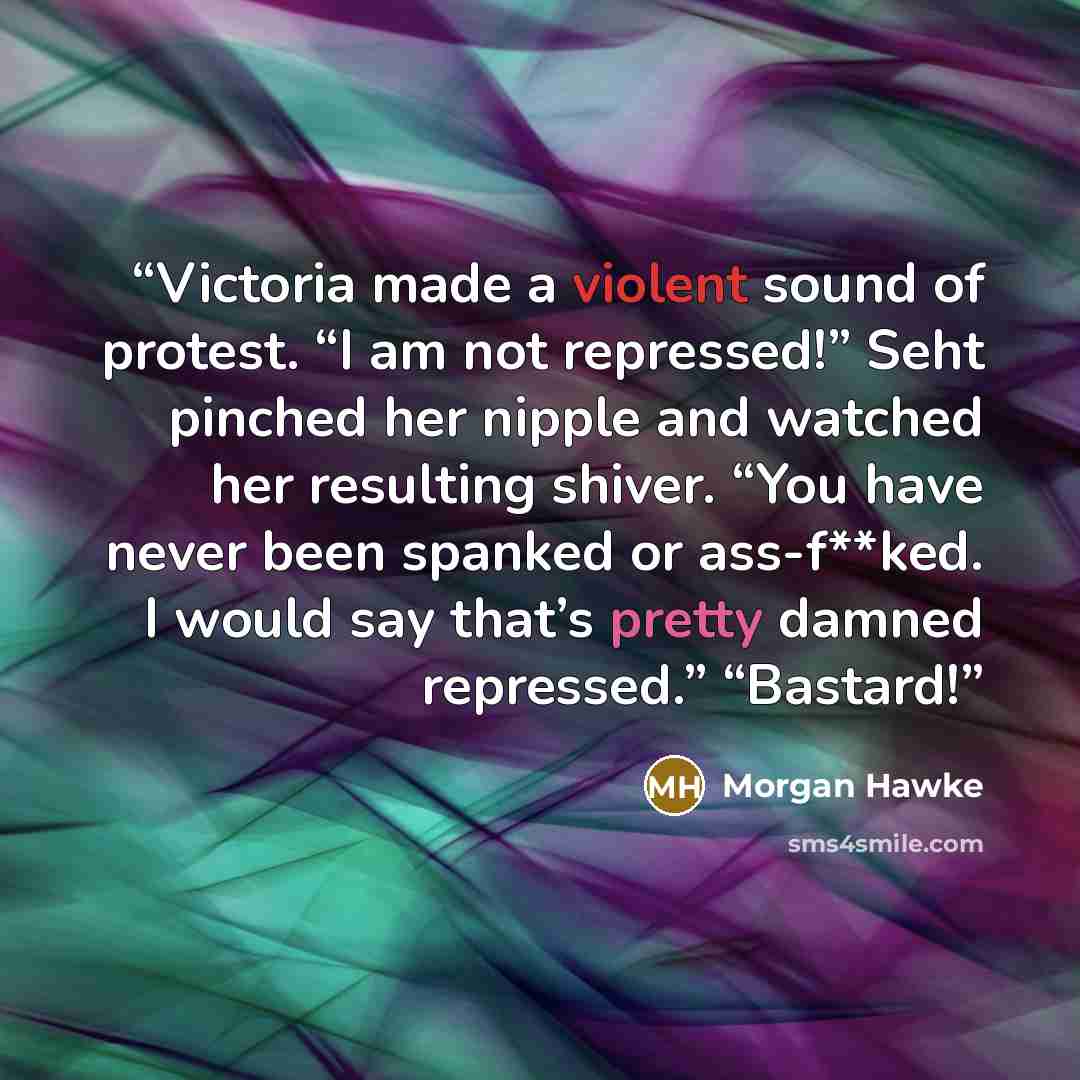 “Victoria made a violent sound of protest. “I am not repressed!” Seht pinched her nipple and watched her resulting shiver. “You have never been spanked or ass-f**ked. I would say that’s pretty damned repressed.” “Bastard!” quote by Morgan Hawke