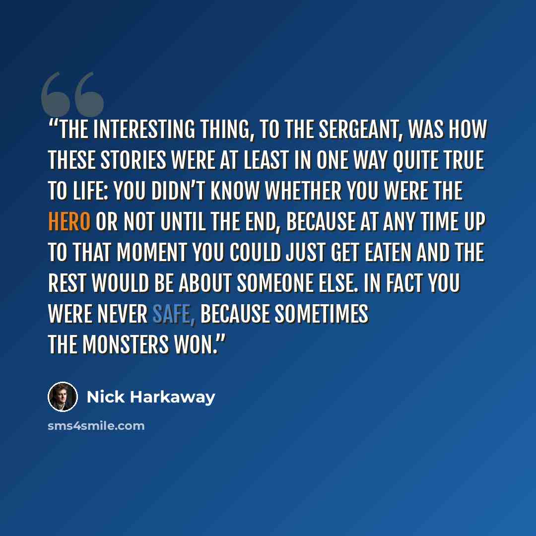 “The interesting thing, to the Sergeant, was how these stories were at least in one way quite true to life: you didn’t know whether you were the hero or not until the end, because at any time up to that moment you could just get eaten and the rest would be about someone else. In fact you were never…” quote by Nick Harkaway