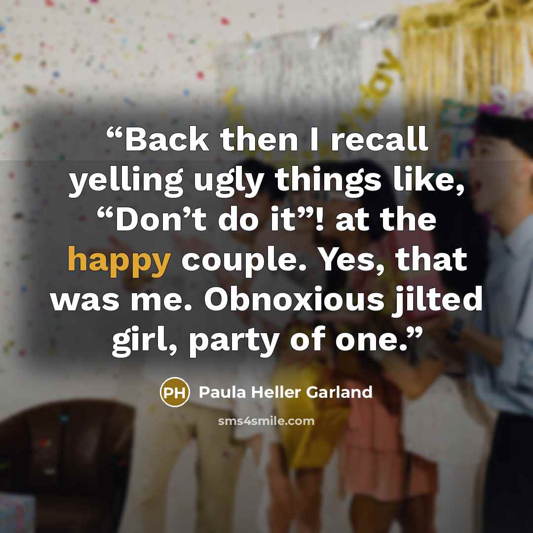 “Back then I recall yelling ugly things like, “Don’t do it”! at the happy couple. Yes, that was me. Obnoxious jilted girl, party of one.” quote by Paula Heller Garland