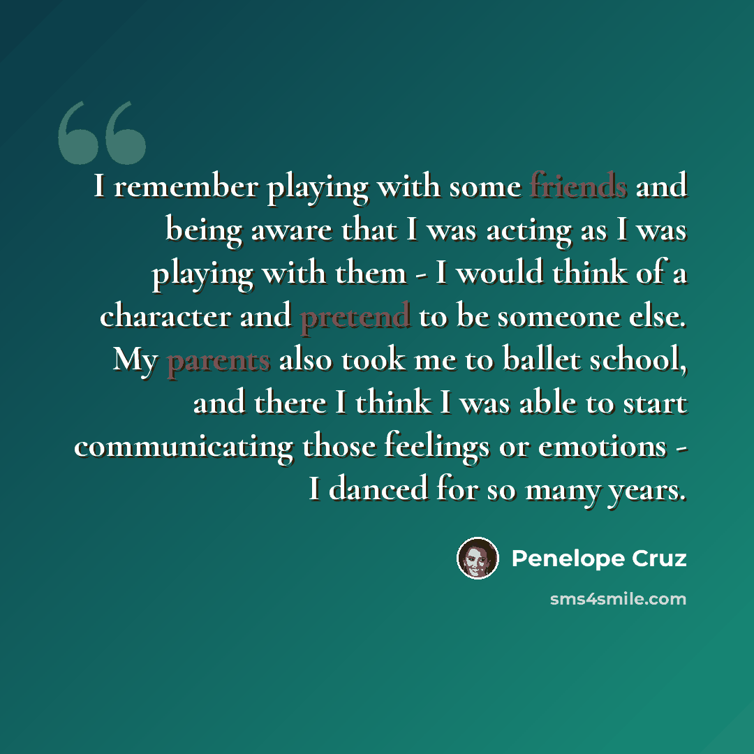 “I remember playing with some friends and being aware that I was acting as I was playing with them - I would think of a character and pretend to be someone else. My parents also took me to ballet school, and there I think I was able to start communicating those feelings or emotions - I danced for…” quote by Penelope Cruz