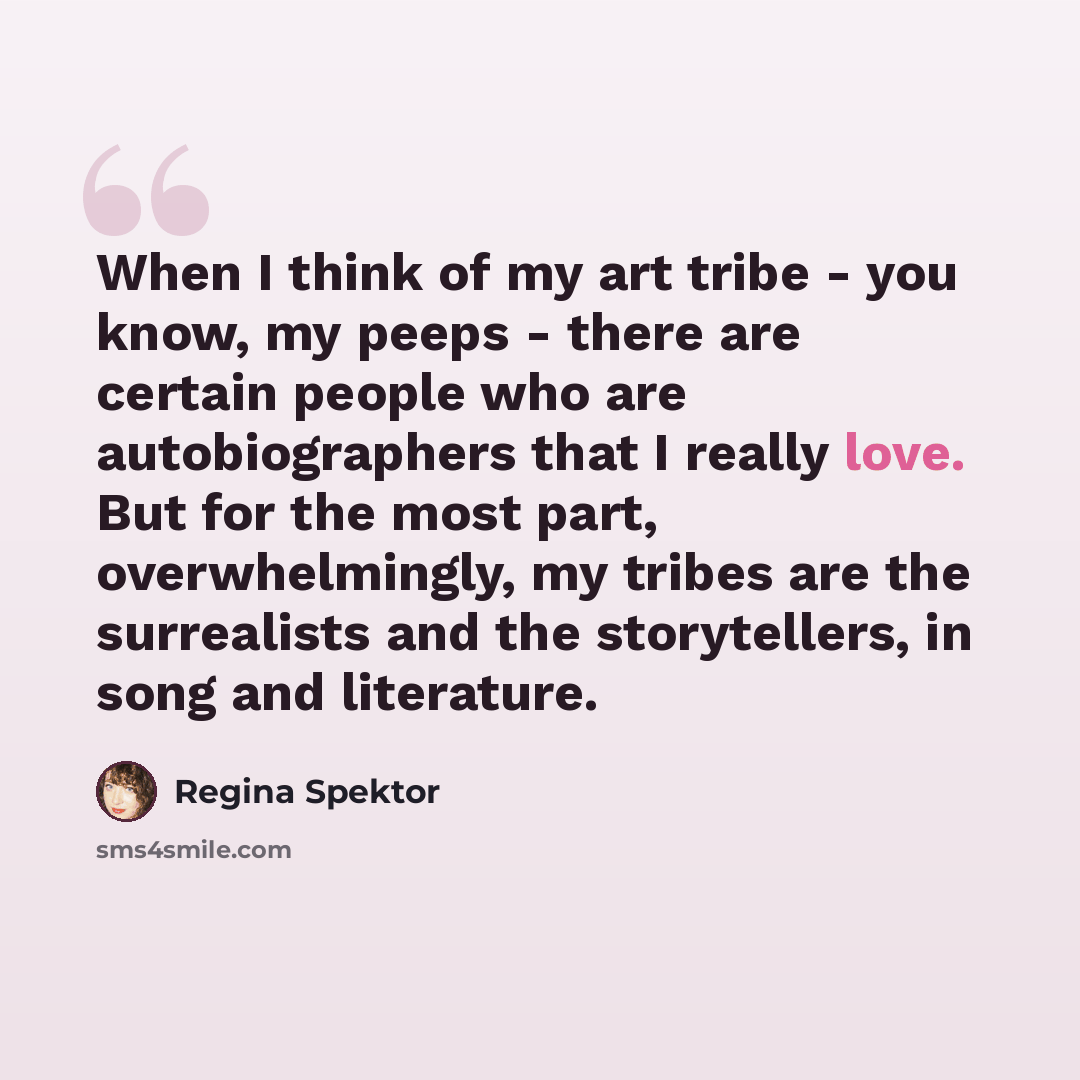 “When I think of my art tribe - you know, my peeps - there are certain people who are autobiographers that I really love. But for the most part, overwhelmingly, my tribes are the surrealists and the storytellers, in song and literature.” quote by Regina Spektor