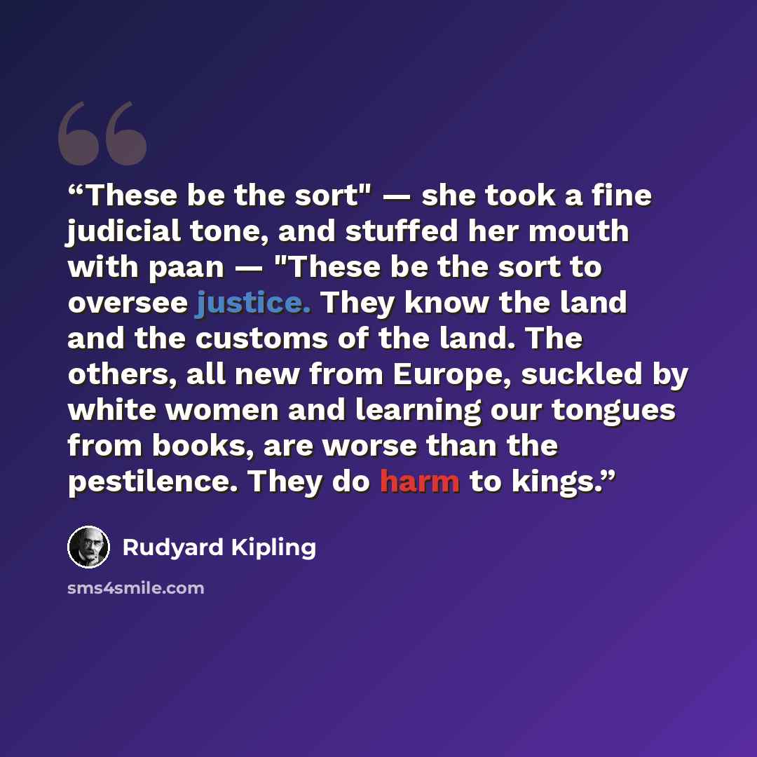 “These be the sort" — she took a fine judicial tone, and stuffed her mouth with paan — "These be the sort to oversee justice. They know the land and the customs of the land. The others, all new from Europe, suckled by white women and learning our tongues from books, are worse than the pestilence…” quote by Rudyard Kipling