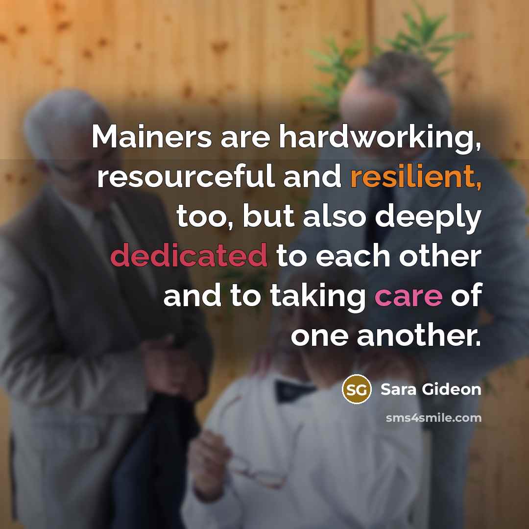 “Mainers are hardworking, resourceful and resilient, too, but also deeply dedicated to each other and to taking care of one another.” quote by Sara Gideon