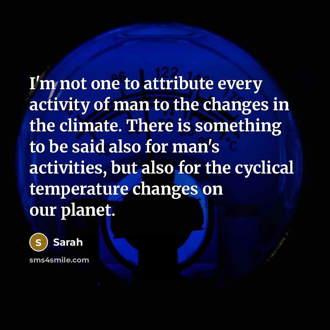 “I'm not one to attribute every activity of man to the changes in the climate. There is something to be said also for man's activities, but also for the cyclical temperature changes on our planet.” quote by Sarah