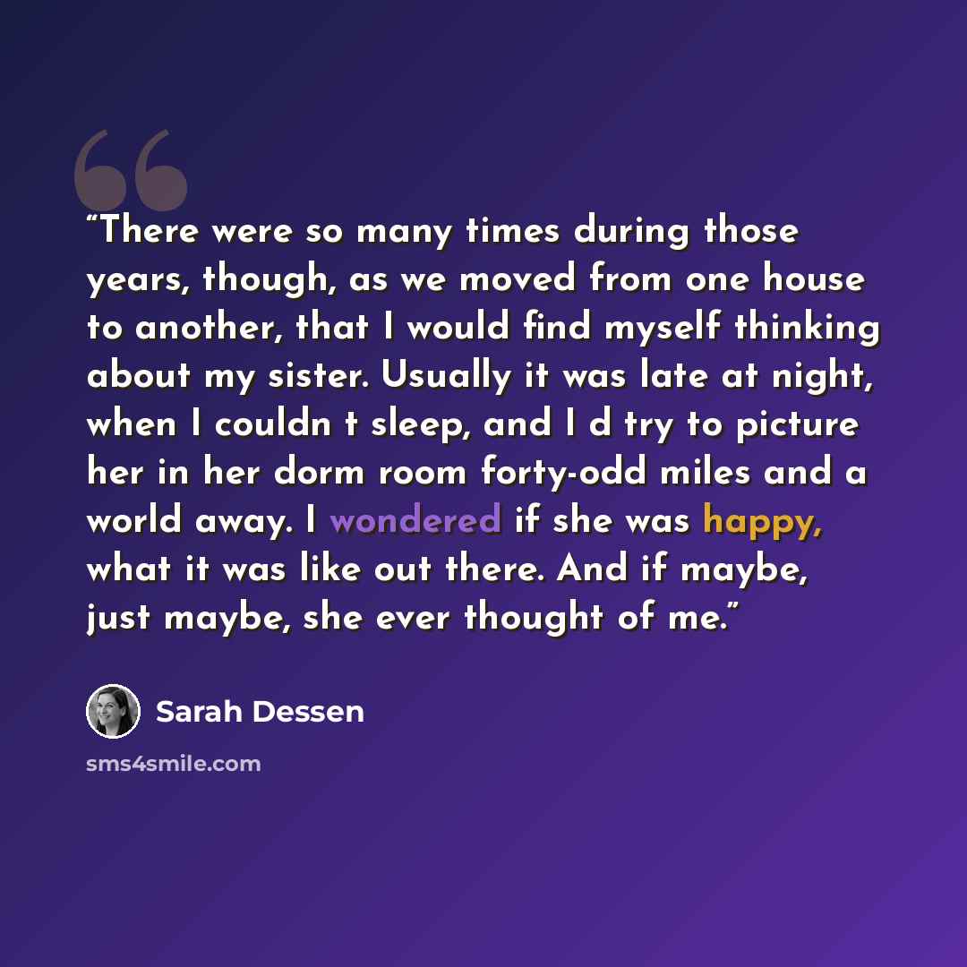 “There were so many times during those years, though, as we moved from one house to another, that I would find myself thinking about my sister. Usually it was late at night, when I couldn‟t sleep, and I‟d try to picture her in her dorm room forty-odd miles and a world away. I wondered if she was…” quote by Sarah Dessen
