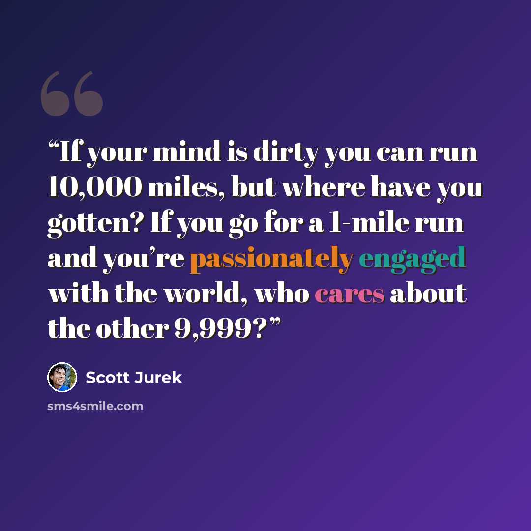 “If your mind is dirty you can run 10,000 miles, but where have you gotten? If you go for a 1-mile run and you’re passionately engaged with the world, who cares about the other 9,999?” quote by Scott Jurek