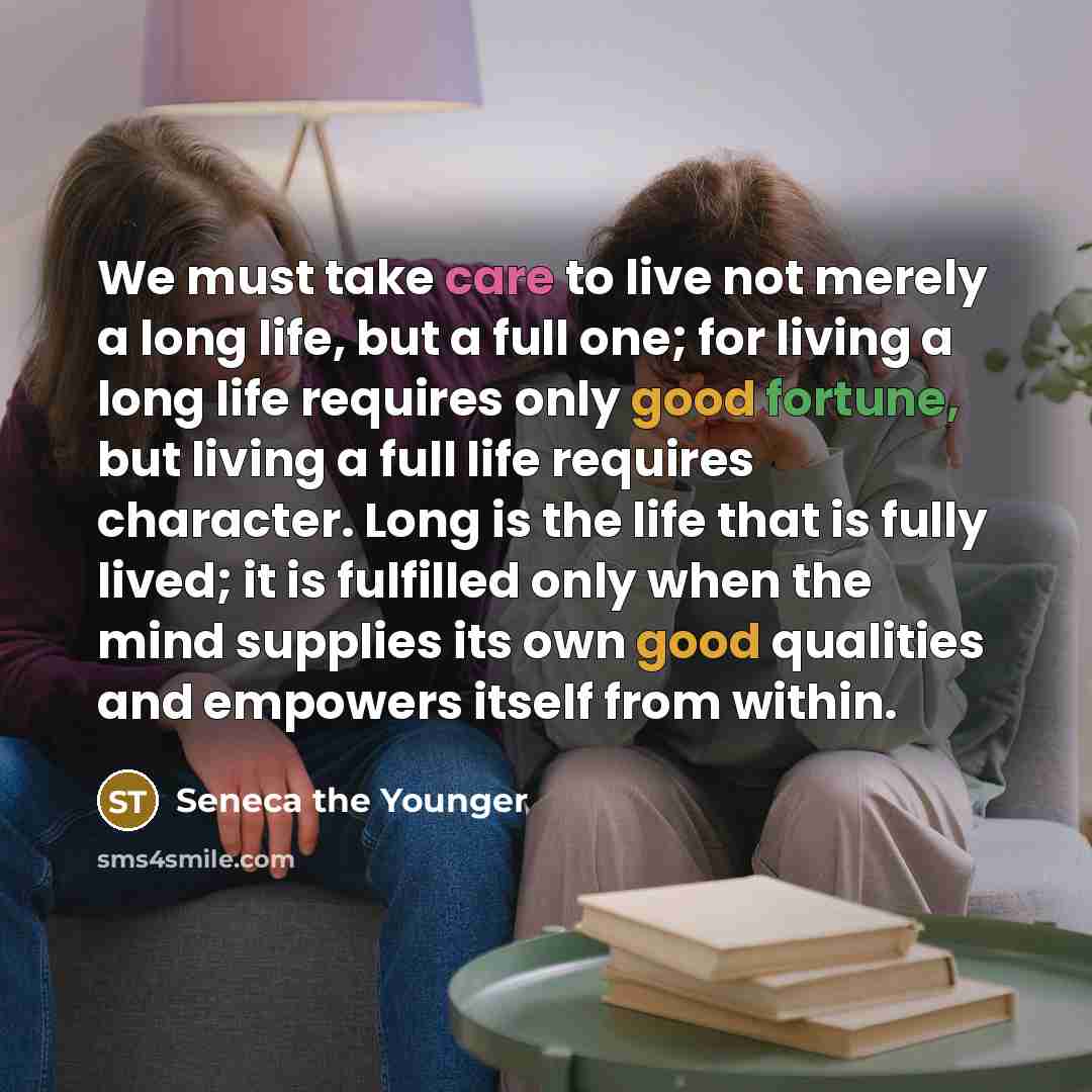 “We must take care to live not merely a long life, but a full one; for living a long life requires only good fortune, but living a full life requires character. Long is the life that is fully lived; it is fulfilled only when the mind supplies its own good qualities and empowers itself from within.” quote by Seneca the Younger