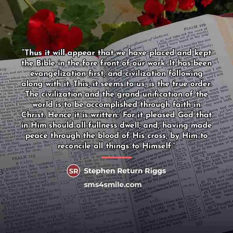 “Thus it will appear that we have placed and kept the Bible in the fore front of our work. It has been evangelization first, and civilization following along with it. This, it seems to us, is the true order. The civilization and the grand unification of the world is to be accomplished through faith…” quote by Stephen Return Riggs