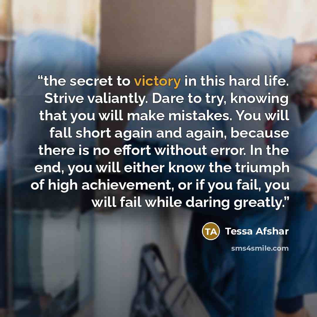 “the secret to victory in this hard life. Strive valiantly. Dare to try, knowing that you will make mistakes. You will fall short again and again, because there is no effort without error. In the end, you will either know the triumph of high achievement, or if you fail, you will fail while daring…” quote by Tessa Afshar