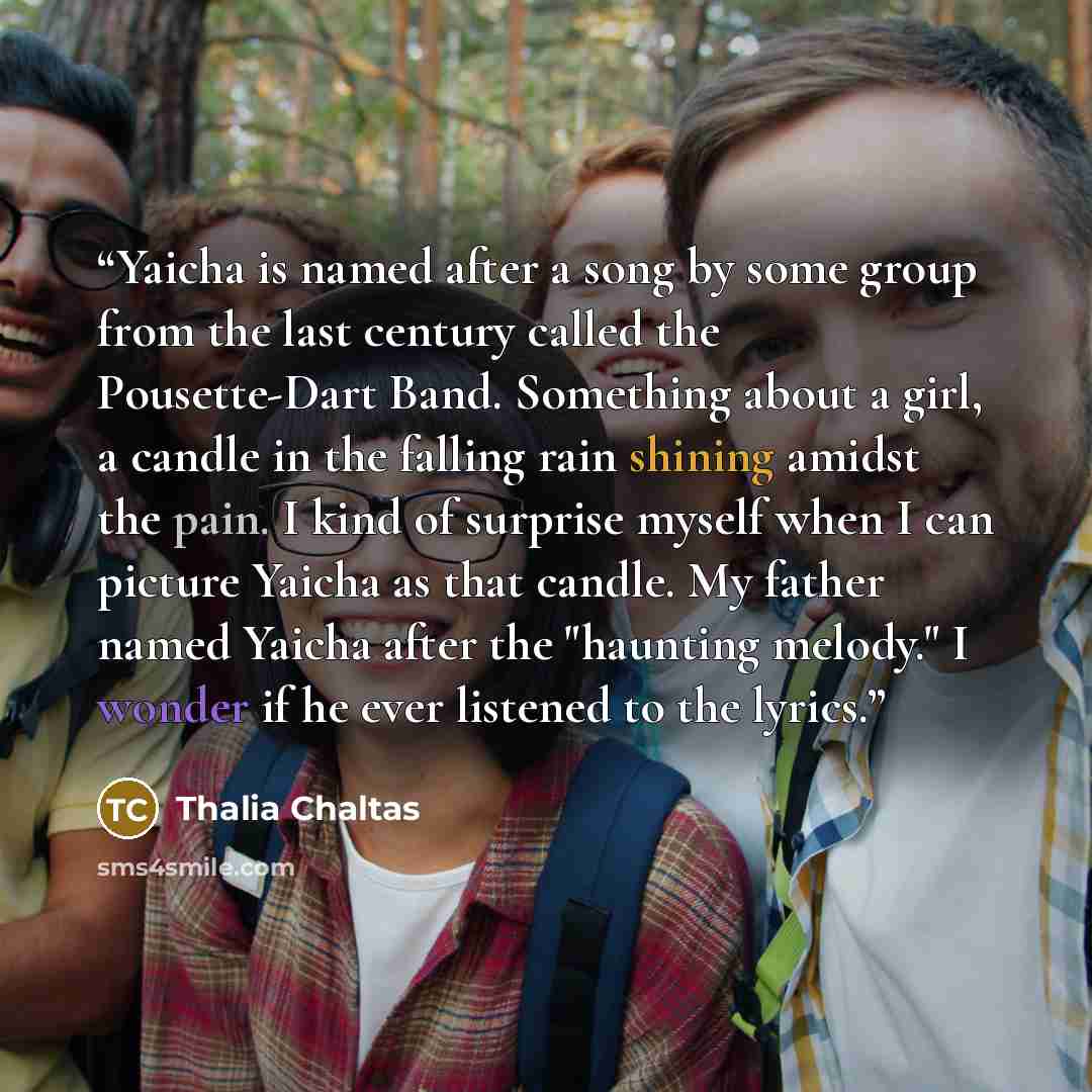 “Yaicha is named after a song by some group from the last century called the Pousette-Dart Band. Something about a girl, a candle in the falling rain shining amidst the pain. I kind of surprise myself when I can picture Yaicha as that candle. My father named Yaicha after the "haunting melody." I…” quote by Thalia Chaltas