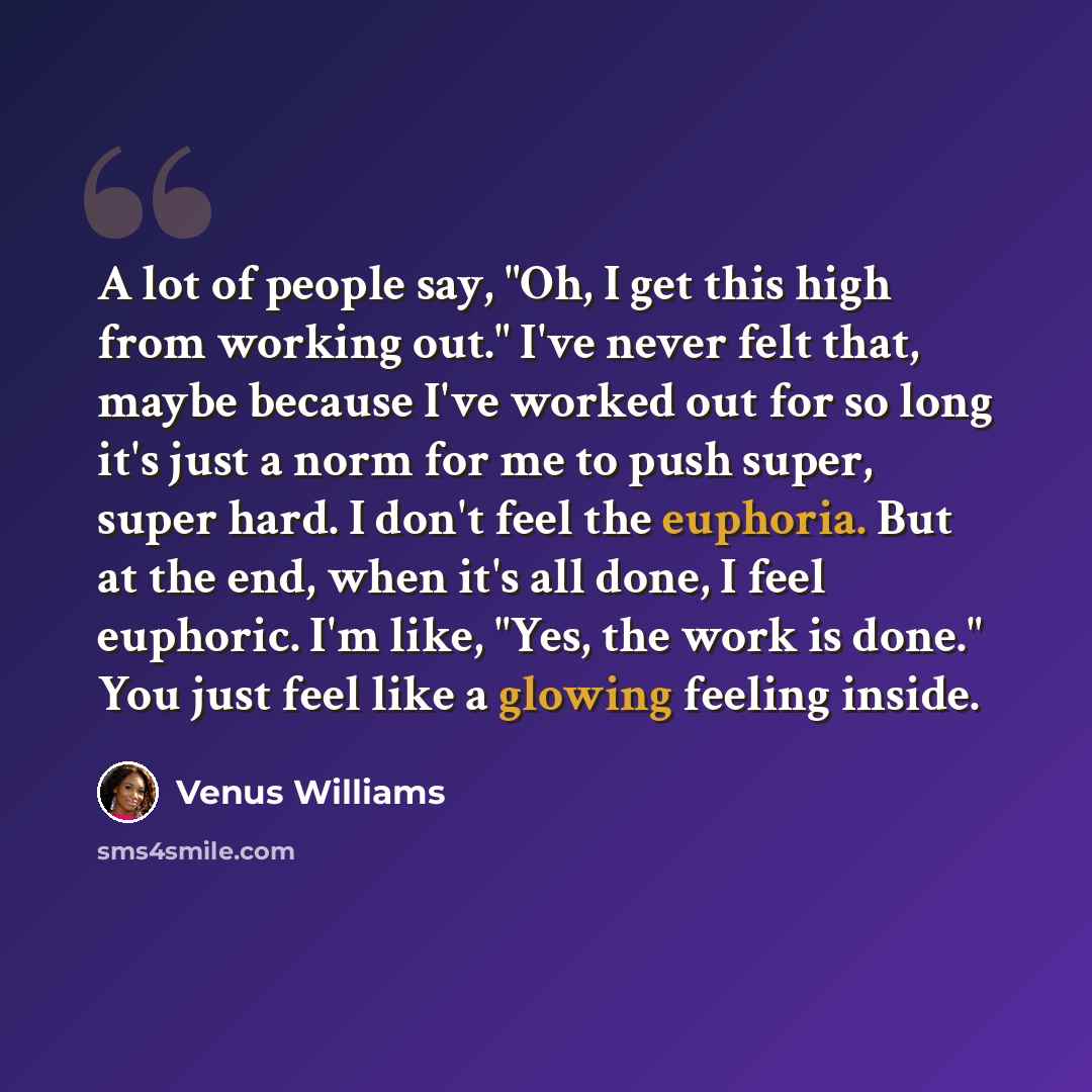 “A lot of people say, "Oh, I get this high from working out." I've never felt that, maybe because I've worked out for so long it's just a norm for me to push super, super hard. I don't feel the euphoria. But at the end, when it's all done, I feel euphoric. I'm like, "Yes, the work is done." You…” quote by Venus Williams