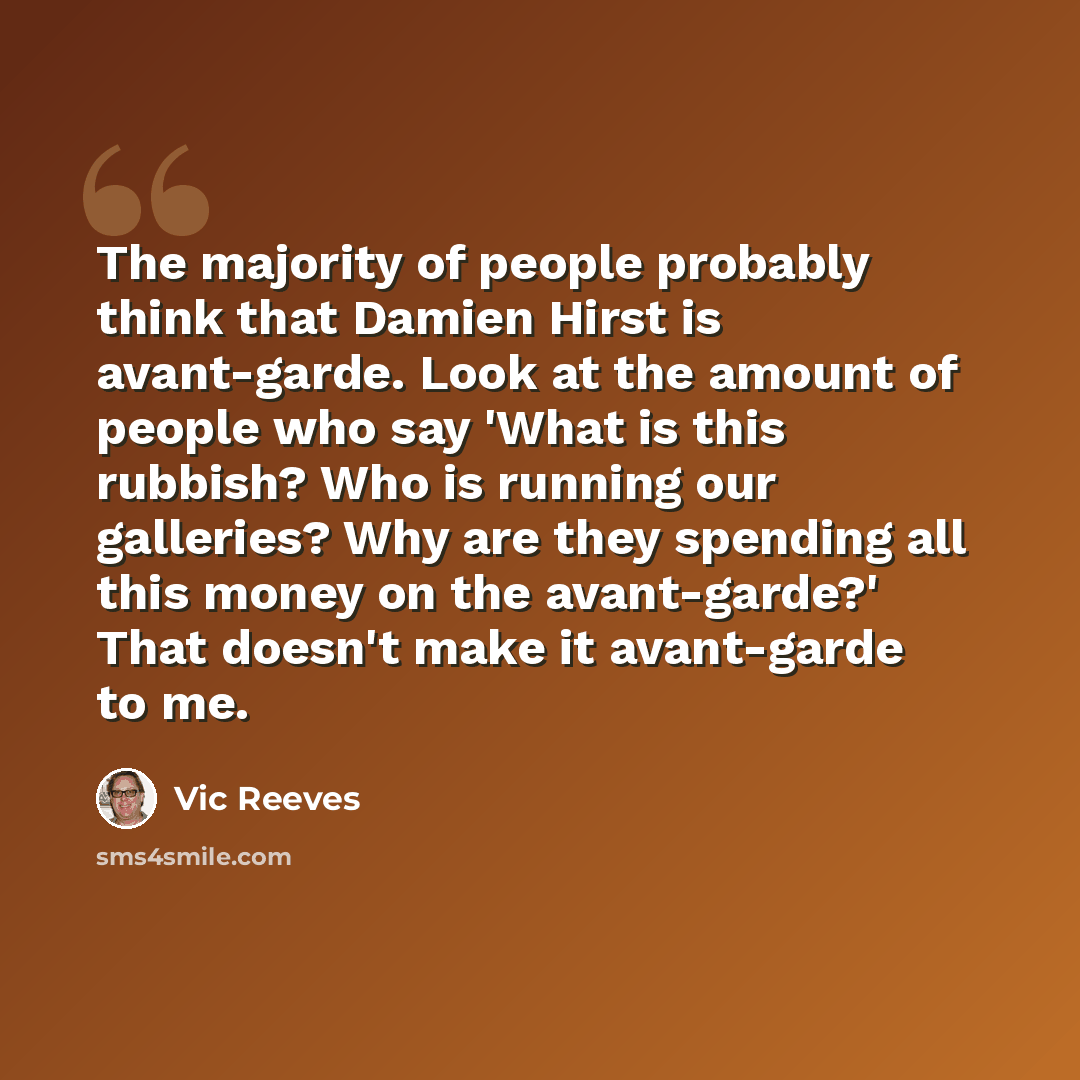 “The majority of people probably think that Damien Hirst is avant-garde. Look at the amount of people who say 'What is this rubbish? Who is running our galleries? Why are they spending all this money on the avant-garde?' That doesn't make it avant-garde to me.” quote by Vic Reeves