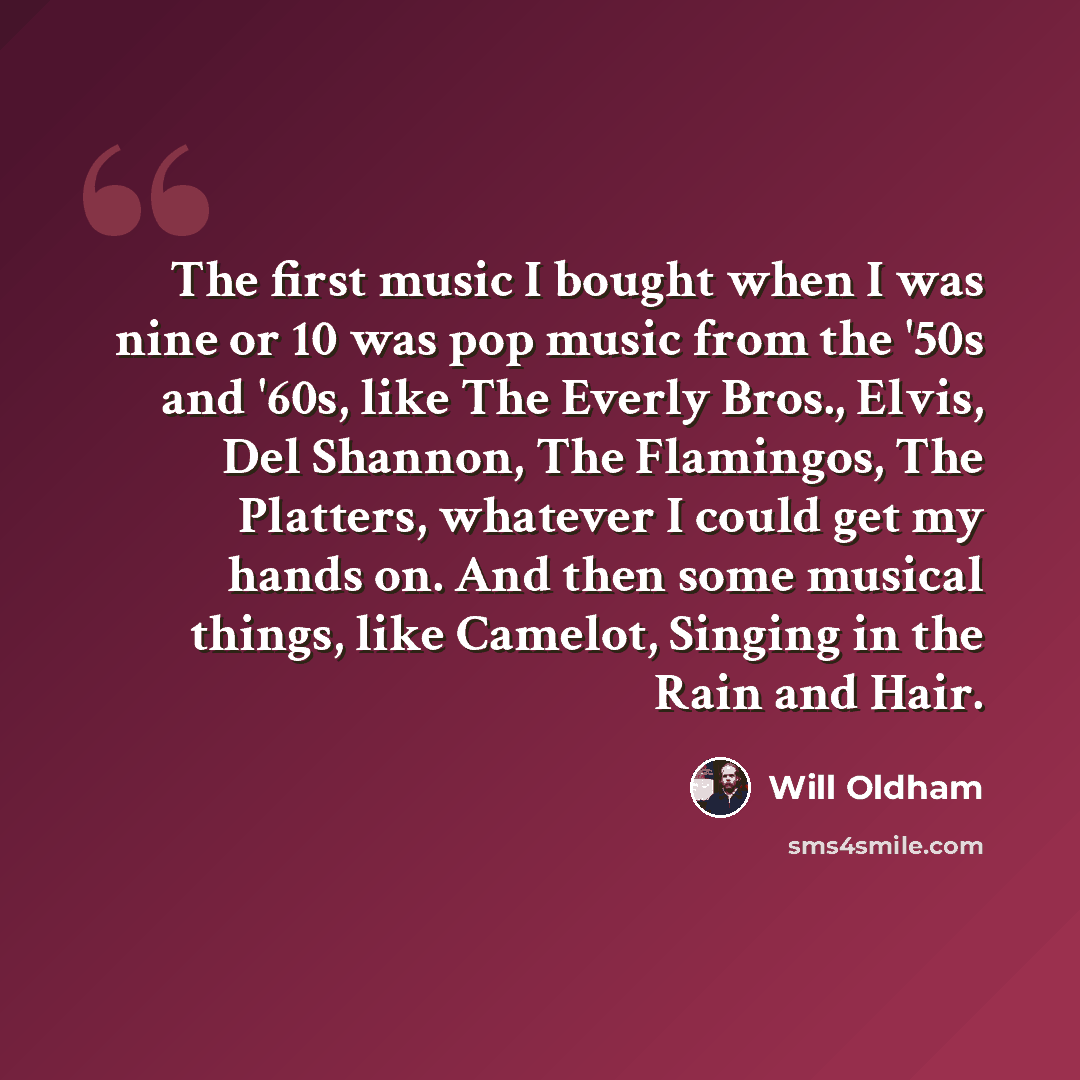 “The first music I bought when I was nine or 10 was pop music from the '50s and '60s, like The Everly Bros., Elvis, Del Shannon, The Flamingos, The Platters, whatever I could get my hands on. And then some musical things, like Camelot, Singing in the Rain and Hair.” quote by Will Oldham