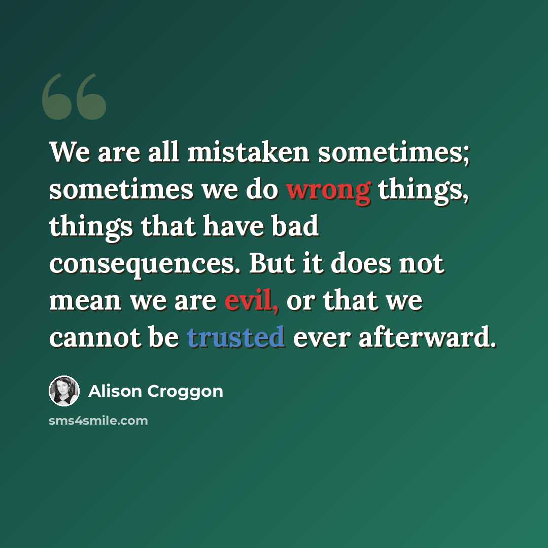“We are all mistaken sometimes; sometimes we do wrong things, things that have bad consequences. But it does not mean we are evil, or that we cannot be trusted ever afterward.” quote by Alison Croggon