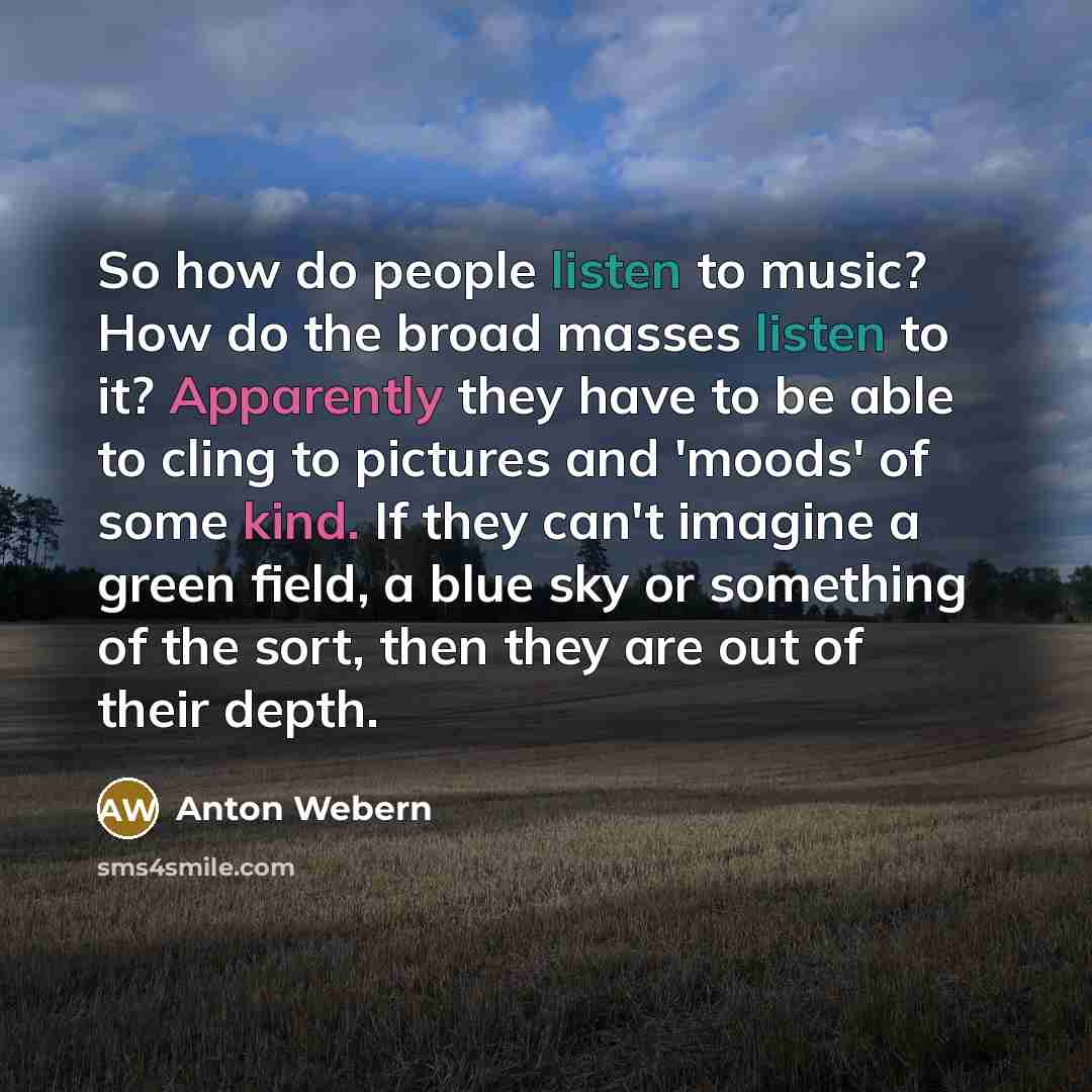 “So how do people listen to music? How do the broad masses listen to it? Apparently they have to be able to cling to pictures and 'moods' of some kind. If they can't imagine a green field, a blue sky or something of the sort, then they are out of their depth.” quote by Anton Webern
