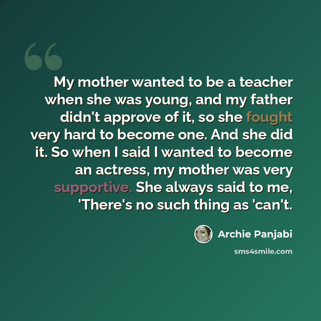 “My mother wanted to be a teacher when she was young, and my father didn't approve of it, so she fought very hard to become one. And she did it. So when I said I wanted to become an actress, my mother was very supportive. She always said to me, 'There's no such thing as 'can't.” quote by Archie Panjabi