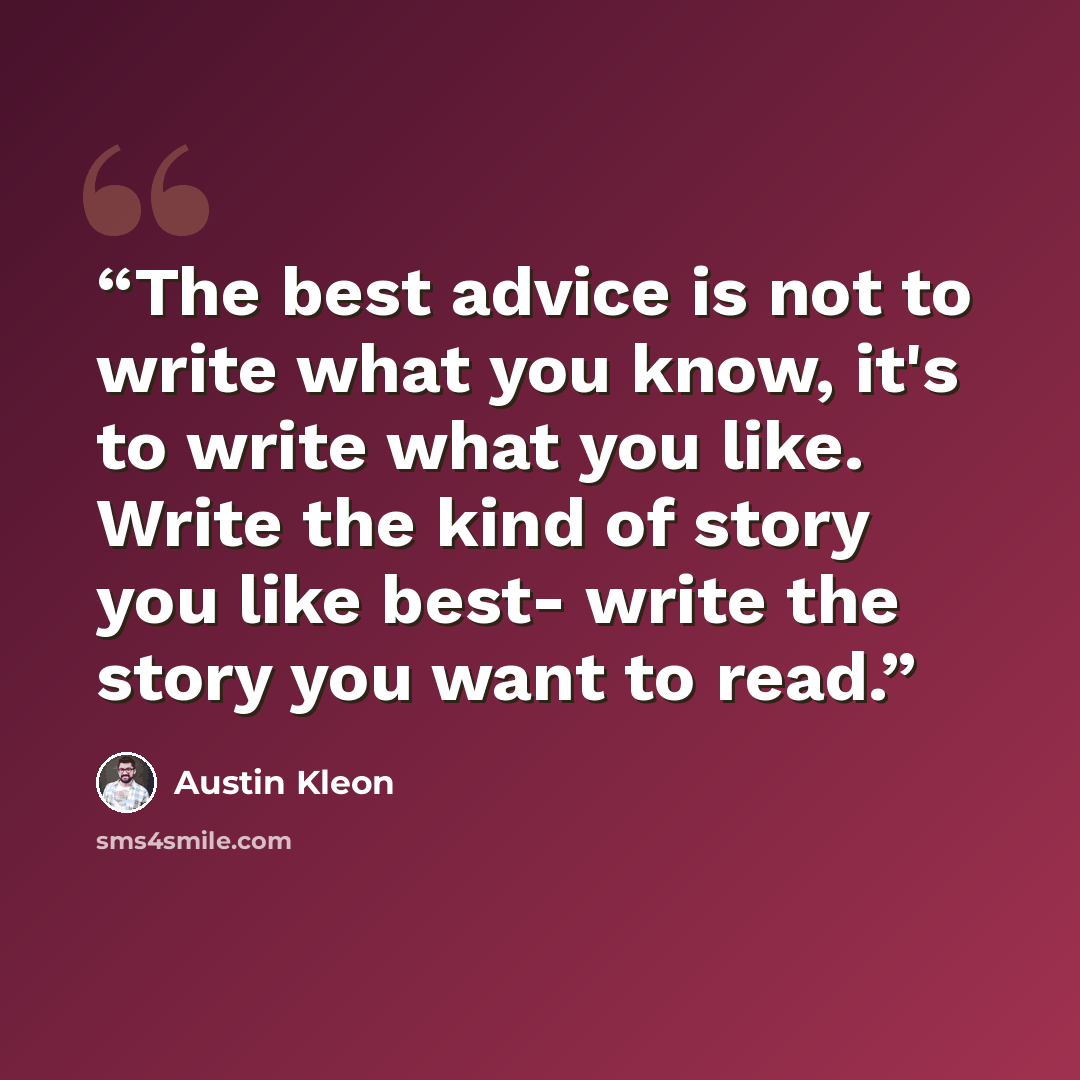 “The best advice is not to write what you know, it's to write what you like. Write the kind of story you like best- write the story you want to read.” quote by Austin Kleon