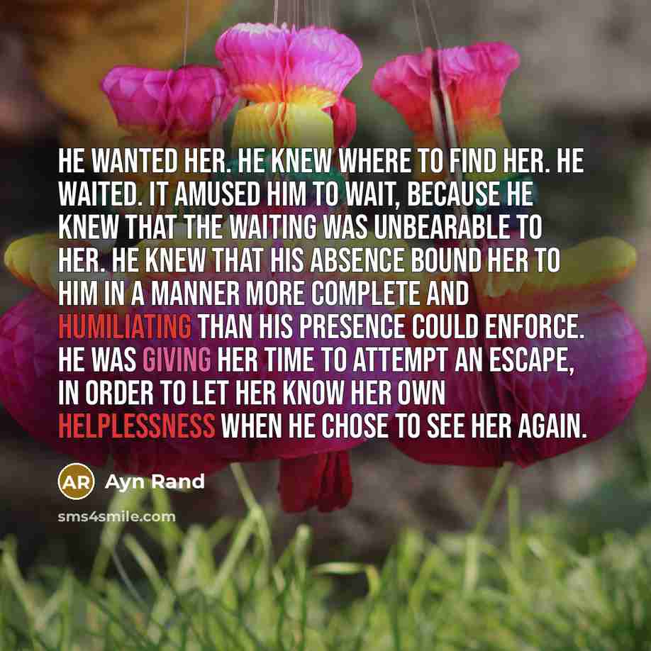 “He wanted her. He knew where to find her. He waited. It amused him to wait, because he knew that the waiting was unbearable to her. He knew that his absence bound her to him in a manner more complete and humiliating than his presence could enforce. He was giving her time to attempt an escape, in…” quote by Ayn Rand