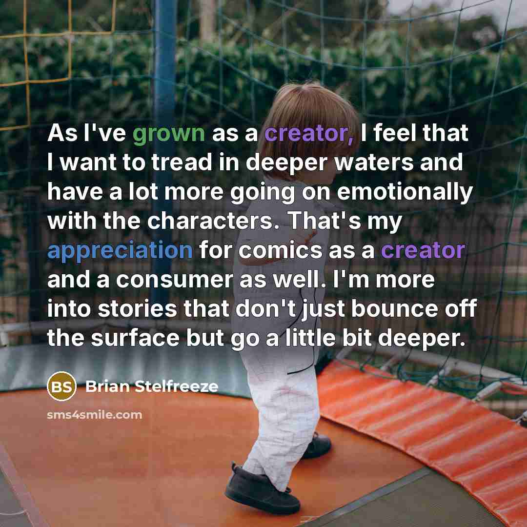 “As I've grown as a creator, I feel that I want to tread in deeper waters and have a lot more going on emotionally with the characters. That's my appreciation for comics as a creator and a consumer as well. I'm more into stories that don't just bounce off the surface but go a little bit deeper.” quote by Brian Stelfreeze