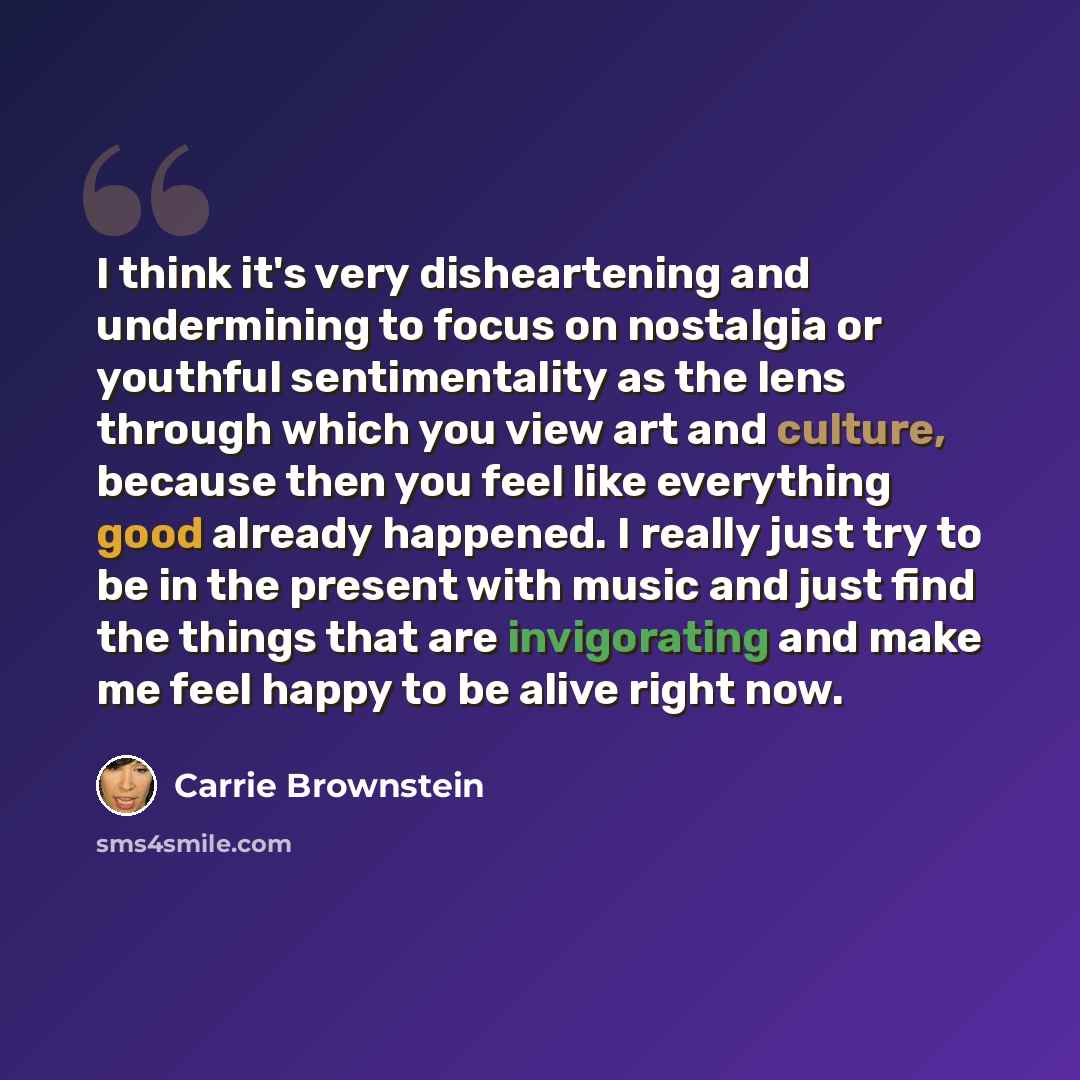 “I think it's very disheartening and undermining to focus on nostalgia or youthful sentimentality as the lens through which you view art and culture, because then you feel like everything good already happened. I really just try to be in the present with music and just find the things that are…” quote by Carrie Brownstein