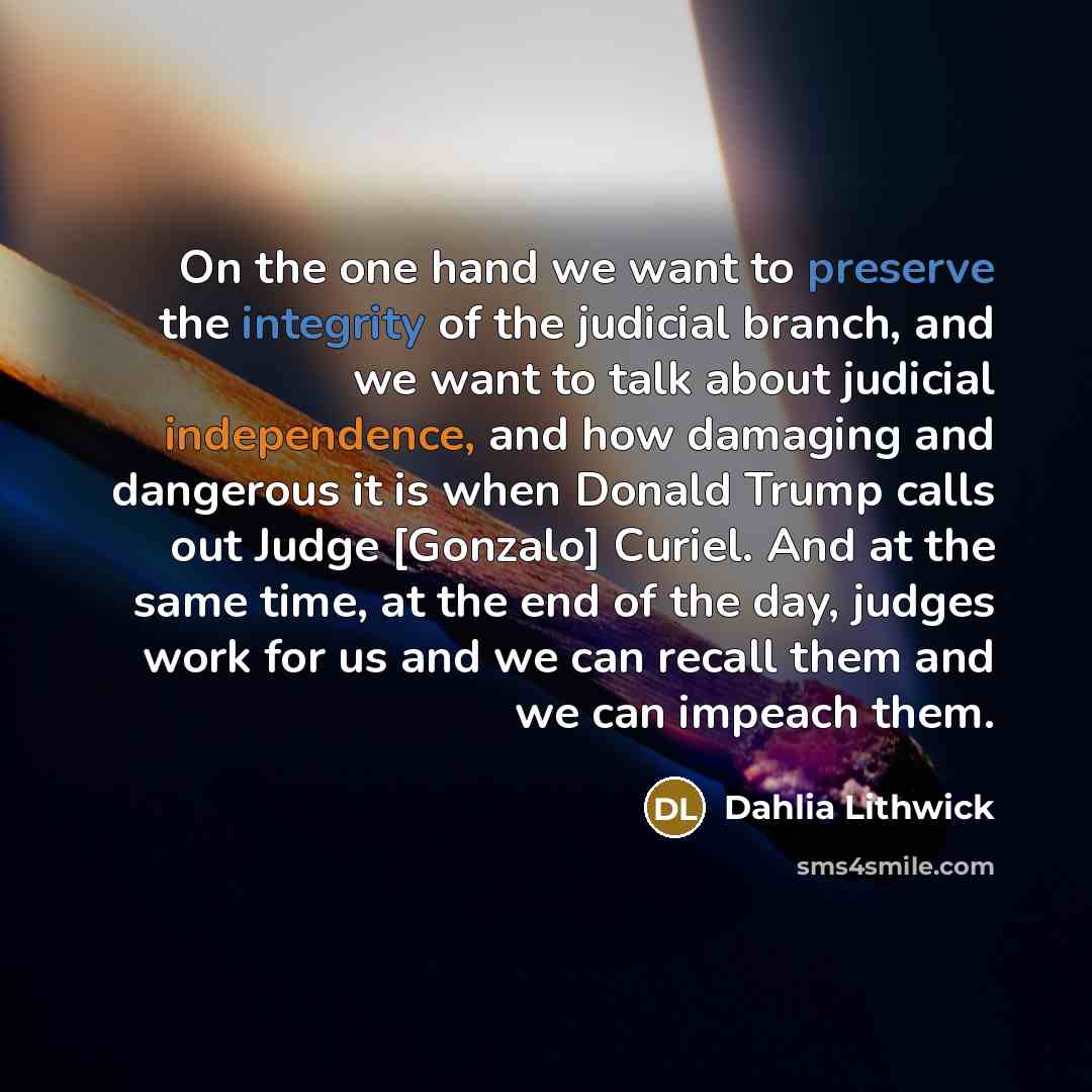 “On the one hand we want to preserve the integrity of the judicial branch, and we want to talk about judicial independence, and how damaging and dangerous it is when Donald Trump calls out Judge [Gonzalo] Curiel. And at the same time, at the end of the day, judges work for us and we can recall them…” quote by Dahlia Lithwick