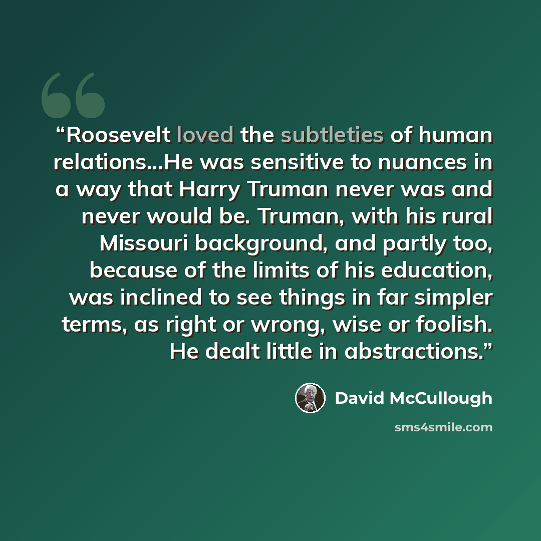 “Roosevelt loved the subtleties of human relations...He was sensitive to nuances in a way that Harry Truman never was and never would be. Truman, with his rural Missouri background, and partly too, because of the limits of his education, was inclined to see things in far simpler terms, as right or…” quote by David McCullough