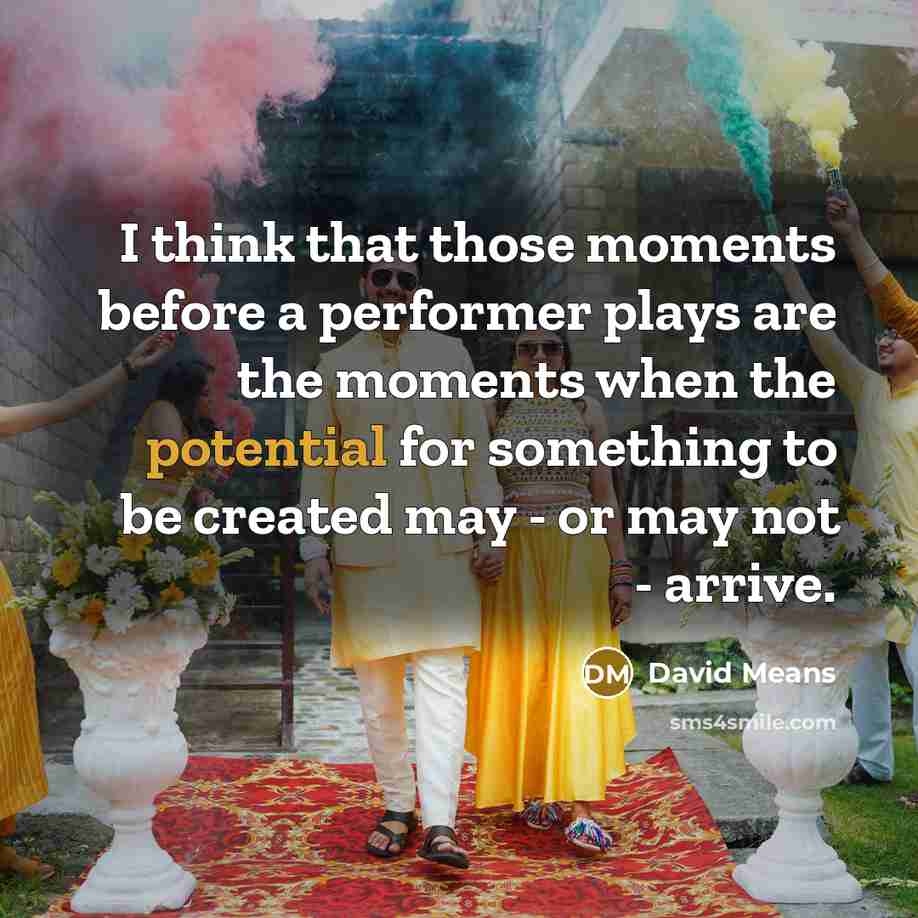 “I think that those moments before a performer plays are the moments when the potential for something to be created may - or may not - arrive.” quote by David Means