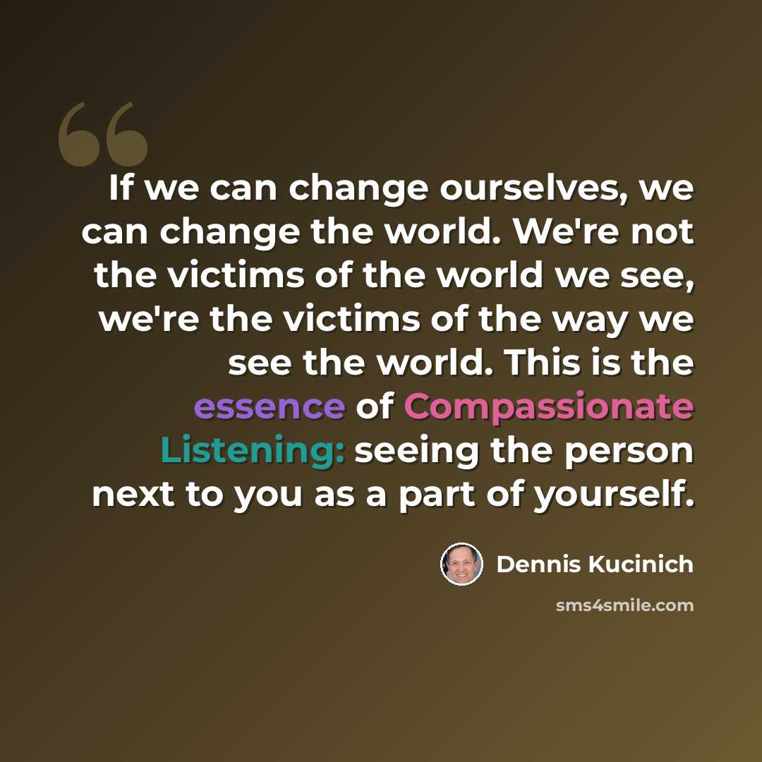 “If we can change ourselves, we can change the world. We're not the victims of the world we see, we're the victims of the way we see the world. This is the essence of Compassionate Listening: seeing the person next to you as a part of yourself.” quote by Dennis Kucinich