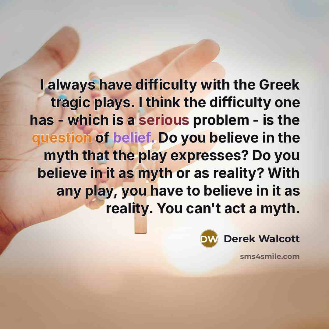 “I always have difficulty with the Greek tragic plays. I think the difficulty one has - which is a serious problem - is the question of belief. Do you believe in the myth that the play expresses? Do you believe in it as myth or as reality? With any play, you have to believe in it as reality. You…” quote by Derek Walcott