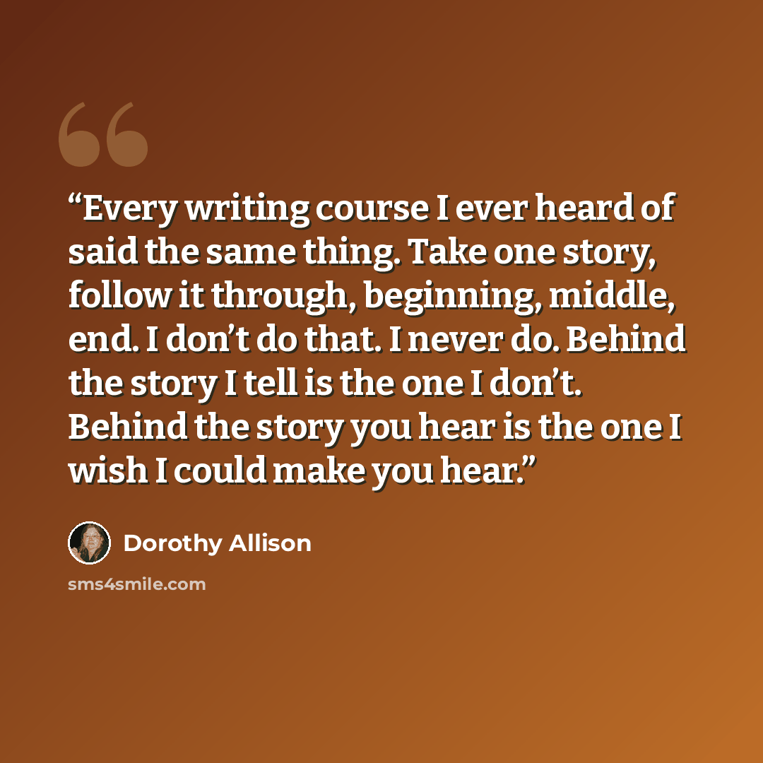 “Every writing course I ever heard of said the same thing. Take one story, follow it through, beginning, middle, end. I don’t do that. I never do. Behind the story I tell is the one I don’t. Behind the story you hear is the one I wish I could make you hear.” quote by Dorothy Allison