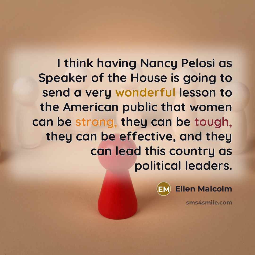 “I think having Nancy Pelosi as Speaker of the House is going to send a very wonderful lesson to the American public that women can be strong, they can be tough, they can be effective, and they can lead this country as political leaders.” quote by Ellen Malcolm