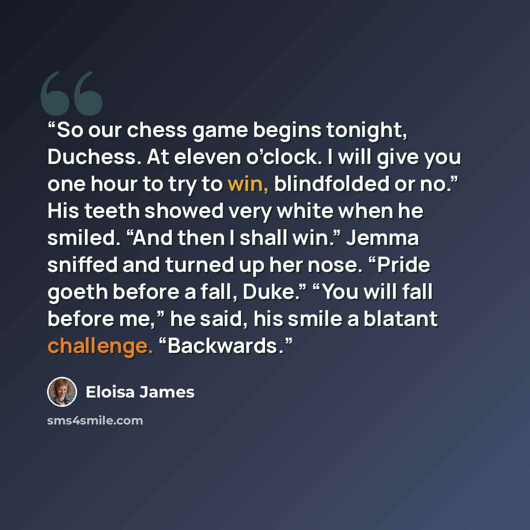 “So our chess game begins tonight, Duchess. At eleven o’clock. I will give you one hour to try to win, blindfolded or no.” His teeth showed very white when he smiled. “And then I shall win.” Jemma sniffed and turned up her nose. “Pride goeth before a fall, Duke.” “You will fall before me,” he said…” quote by Eloisa James