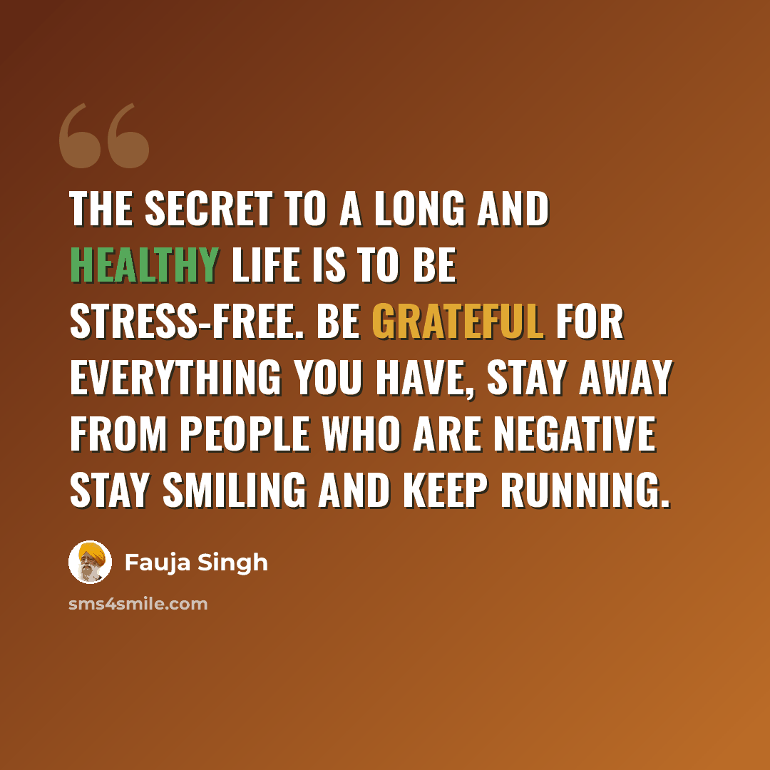 “The Secret to a long and healthy life is to be stress-free. Be grateful for everything you have, stay away from people who are negative stay smiling and keep running.” quote by Fauja Singh